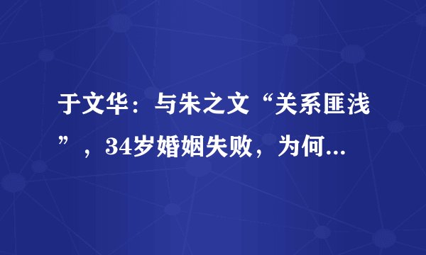 于文华：与朱之文“关系匪浅”，34岁婚姻失败，为何为尹相杰伤透了心？