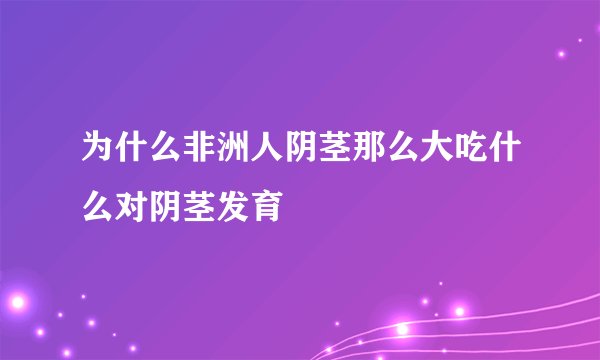 为什么非洲人阴茎那么大吃什么对阴茎发育