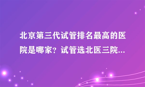 北京第三代试管排名最高的医院是哪家？试管选北医三院还是北京妇产医院？