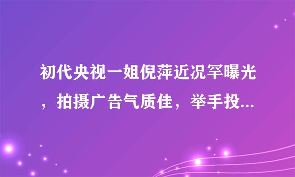 初代央视一姐倪萍近况罕曝光,拍摄广告气质佳,举手投足尽显优雅