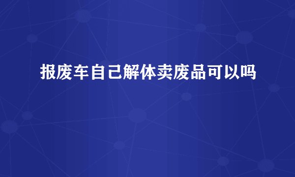 报废车自己解体卖废品可以吗