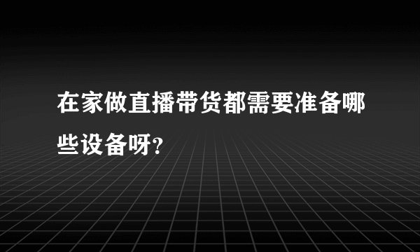 在家做直播带货都需要准备哪些设备呀？