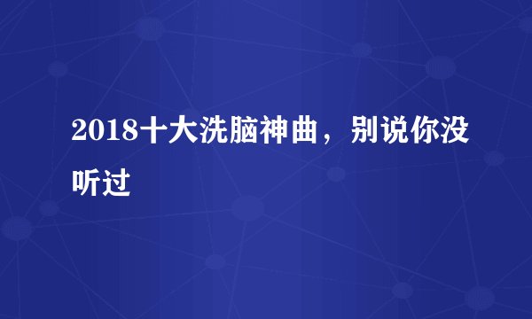 2018十大洗脑神曲，别说你没听过