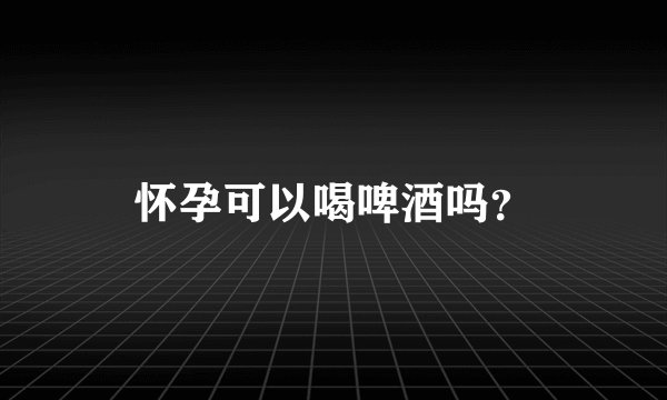 怀孕可以喝啤酒吗？