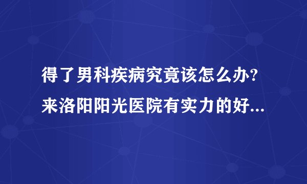 得了男科疾病究竟该怎么办?来洛阳阳光医院有实力的好品牌[医心医意]