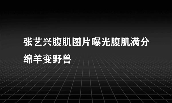 张艺兴腹肌图片曝光腹肌满分绵羊变野兽