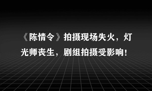 《陈情令》拍摄现场失火，灯光师丧生，剧组拍摄受影响！