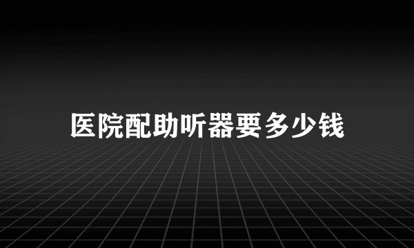 医院配助听器要多少钱