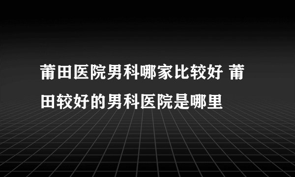 莆田医院男科哪家比较好 莆田较好的男科医院是哪里