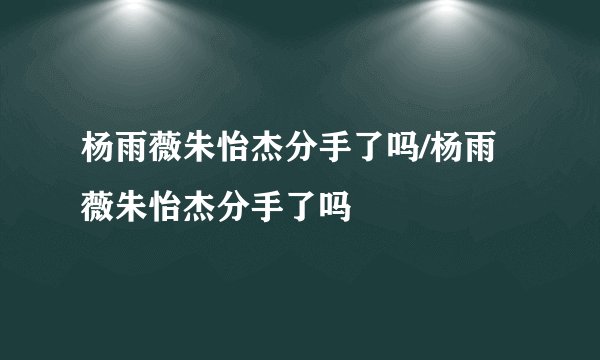 杨雨薇朱怡杰分手了吗/杨雨薇朱怡杰分手了吗