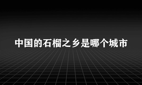 中国的石榴之乡是哪个城市