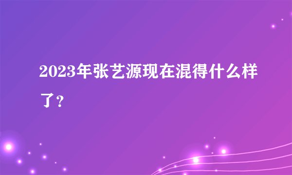2023年张艺源现在混得什么样了？