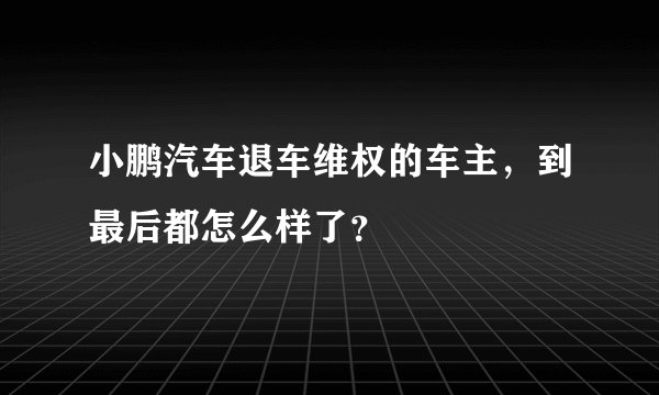 小鹏汽车退车维权的车主，到最后都怎么样了？