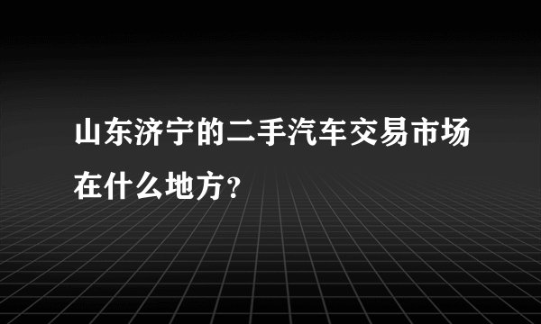 山东济宁的二手汽车交易市场在什么地方？
