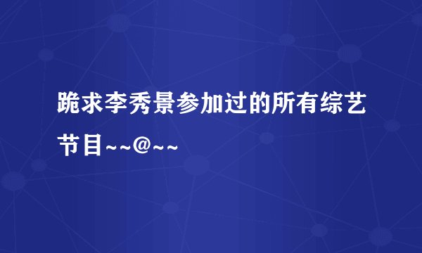 跪求李秀景参加过的所有综艺节目~~@~~