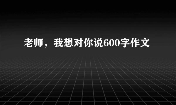 老师,我想对你说600字作文