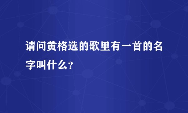 请问黄格选的歌里有一首的名字叫什么？