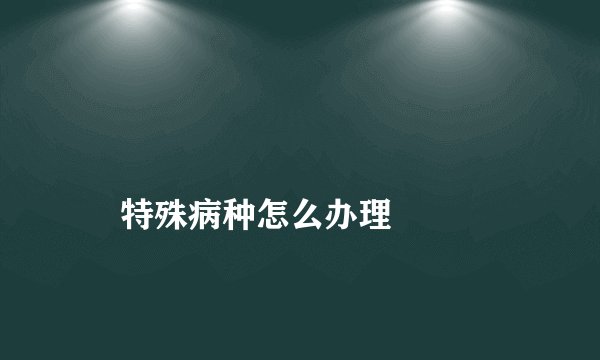 
    特殊病种怎么办理
  