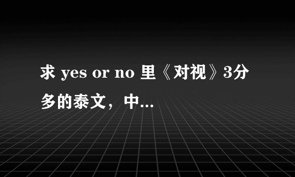 求 yes or no 里《对视》3分多的泰文，中文歌词(要完整版的）