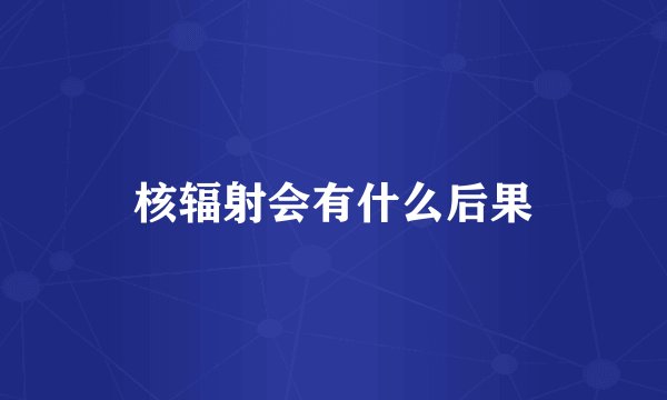 核辐射会有什么后果