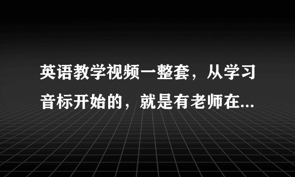 英语教学视频一整套，从学习音标开始的，就是有老师在讲还写出来了那种，一点一点教的，越详细越好的