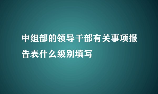 中组部的领导干部有关事项报告表什么级别填写