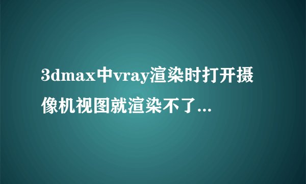3dmax中vray渲染时打开摄像机视图就渲染不了，不用摄像机视图就渲染得了，是出了什么问题了吗？