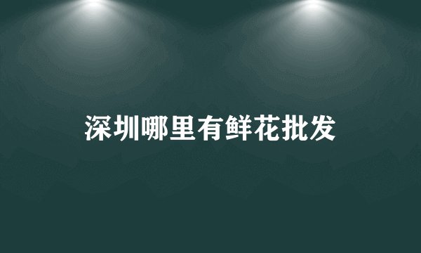 深圳哪里有鲜花批发