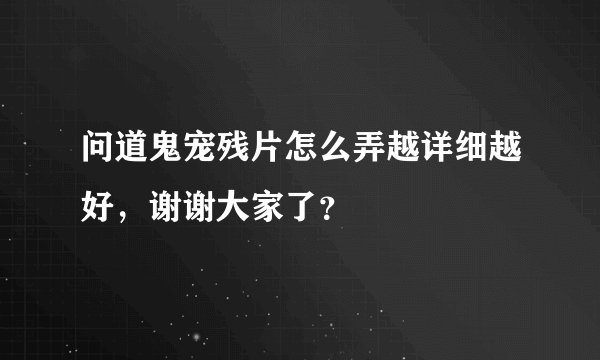 问道鬼宠残片怎么弄越详细越好，谢谢大家了？