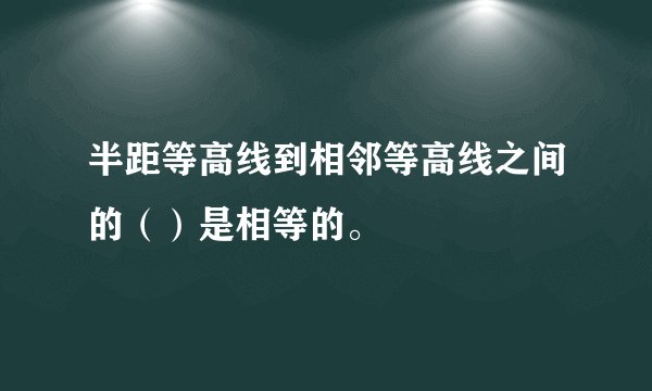 半距等高线到相邻等高线之间的（）是相等的。