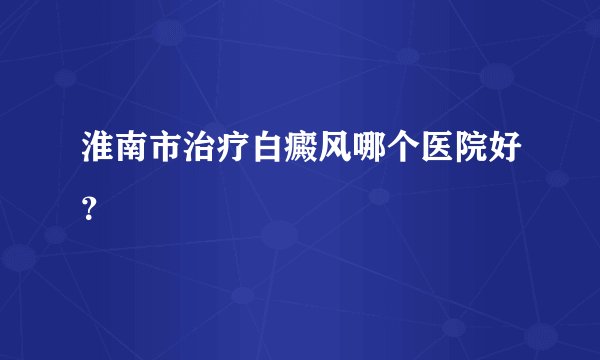 淮南市治疗白癜风哪个医院好？