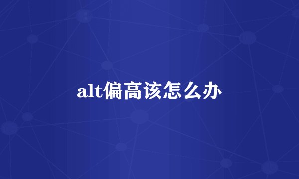 alt偏高该怎么办