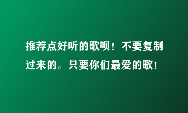 推荐点好听的歌呗！不要复制过来的。只要你们最爱的歌！