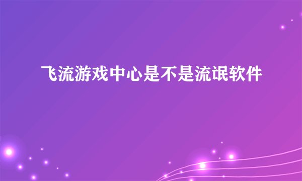 飞流游戏中心是不是流氓软件