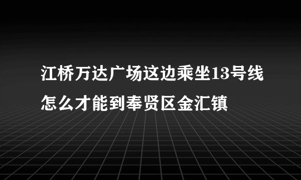 江桥万达广场这边乘坐13号线怎么才能到奉贤区金汇镇