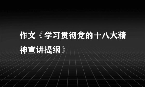 作文《学习贯彻党的十八大精神宣讲提纲》