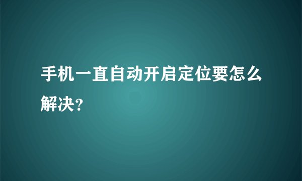 手机一直自动开启定位要怎么解决？