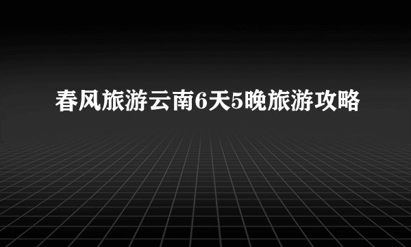 春风旅游云南6天5晚旅游攻略