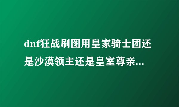 dnf狂战刷图用皇家骑士团还是沙漠领主还是皇室尊亲，各个性价比