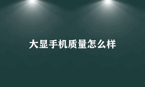 大显手机质量怎么样