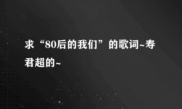 求“80后的我们”的歌词~寿君超的~