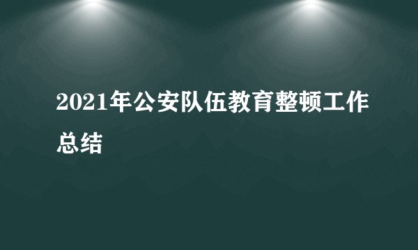 2021年公安队伍教育整顿工作总结