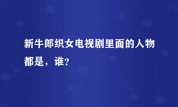 新牛郎织女电视剧里面的人物都是，谁？