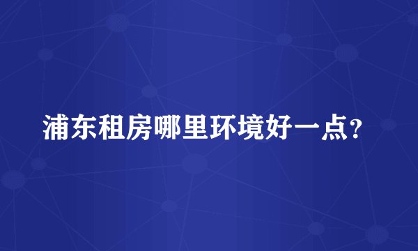 浦东租房哪里环境好一点？