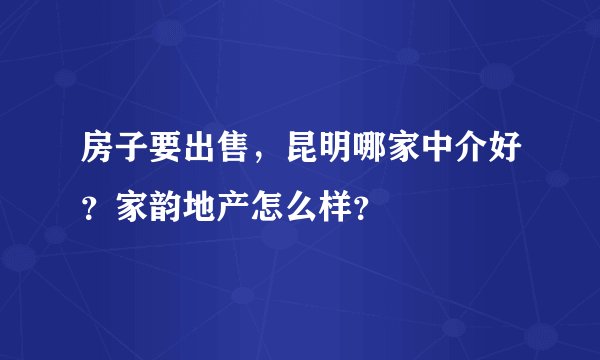 房子要出售，昆明哪家中介好？家韵地产怎么样？