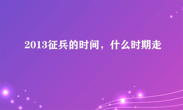 2013征兵的时间，什么时期走