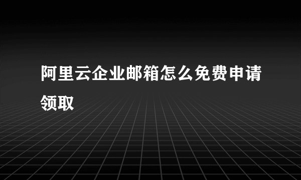 阿里云企业邮箱怎么免费申请领取