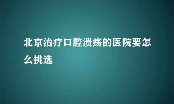 北京治疗口腔溃疡的医院要怎么挑选