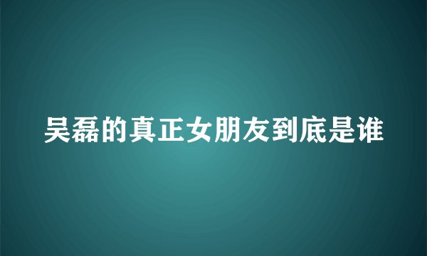 吴磊的真正女朋友到底是谁