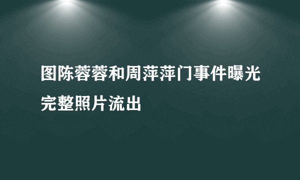 图陈蓉蓉和周萍萍门事件曝光完整照片流出